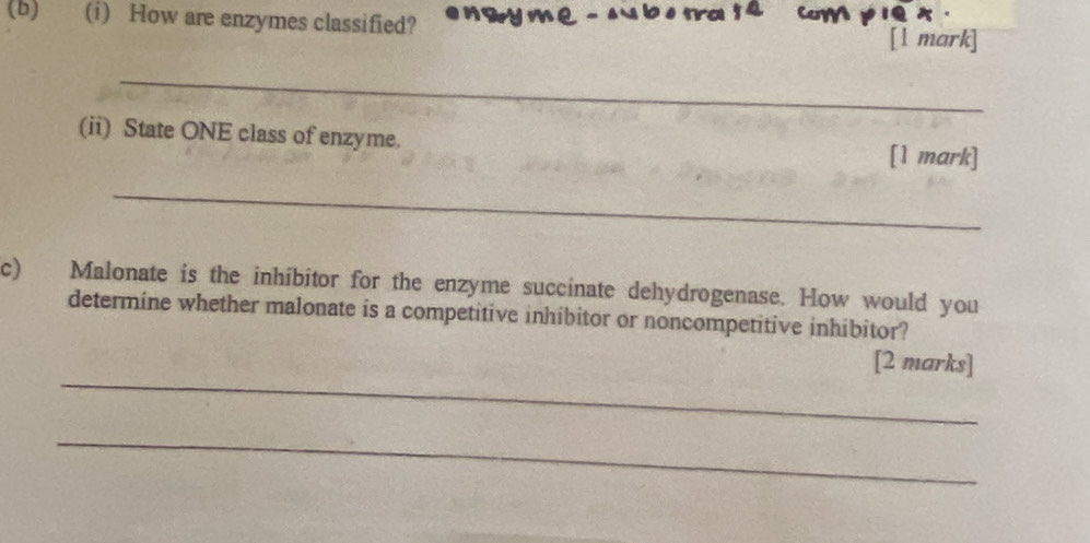 How are enzymes classified? e n wy m e - su b e tra 1 4 CoMH1Q [1 mark] 
_ 
(ii) State ONE class of enzyme. [1 mark] 
_ 
c) Malonate is the inhíbitor for the enzyme succinate dehydrogenase. How would you 
determine whether malonate is a competitive inhibitor or noncompetitive inhibitor? 
_ 
[2 marks] 
_