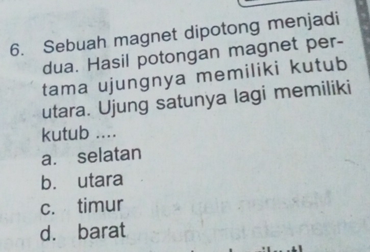 Sebuah magnet dipotong menjadi
dua. Hasil potongan magnet per-
tama ujungnya memiliki kutub
utara. Ujung satunya lagi memiliki
kutub ....
a. selatan
b. utara
c. timur
d. barat