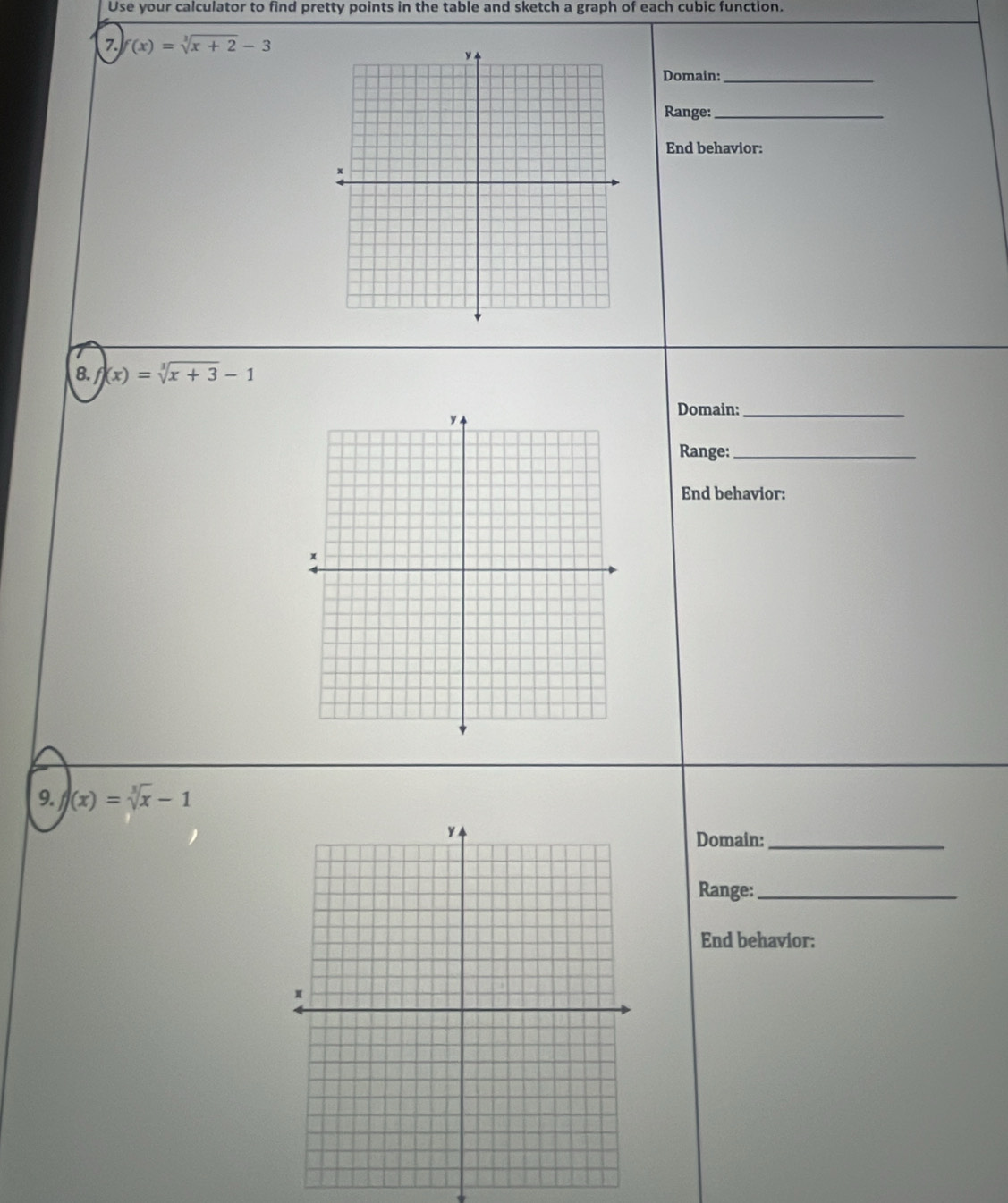 Use your calculator to find pretty points in the table and sketch a graph of each cubic function.
7. f(x)=sqrt[3](x+2)-3
Domain:_
Range:_
End behavior:
8. (x)=sqrt[3](x+3)-1
Domain:_
Range:_
End behavior:
9. (x)=sqrt[3](x)-1
Domain:_
Range:_
End behavior: