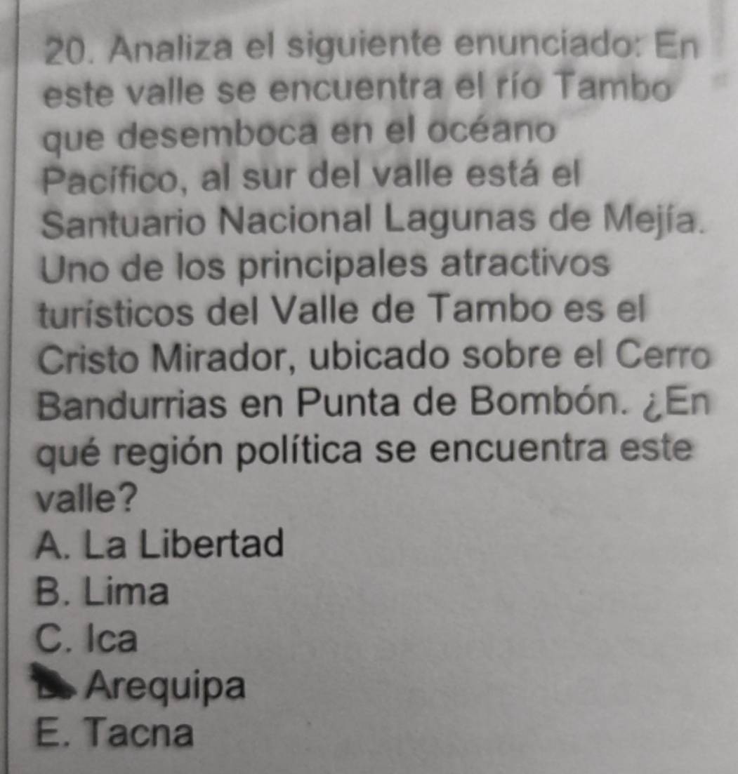 Analiza el siguiente enunciado: En
este valle se encuentra el río Tambo
que desemboca en el océano
Pacífico, al sur del valle está el
Santuario Nacional Lagunas de Mejía.
Uno de los principales atractivos
turísticos del Valle de Tambo es el
Cristo Mirador, ubicado sobre el Cerro
Bandurrias en Punta de Bombón. ¿En
qué región política se encuentra este
valle?
A. La Libertad
B. Lima
C. Ica
Arequipa
E. Tacna