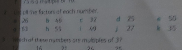 75 is a multiple of 10. 
2 Ust all the factors of each number. 
σ 26 b 46 c 32 d 25 e 50
9 63 h 55 i 49 j 27 k 35
3 Which of these numbers are multiples of 3?
12 16 21 2