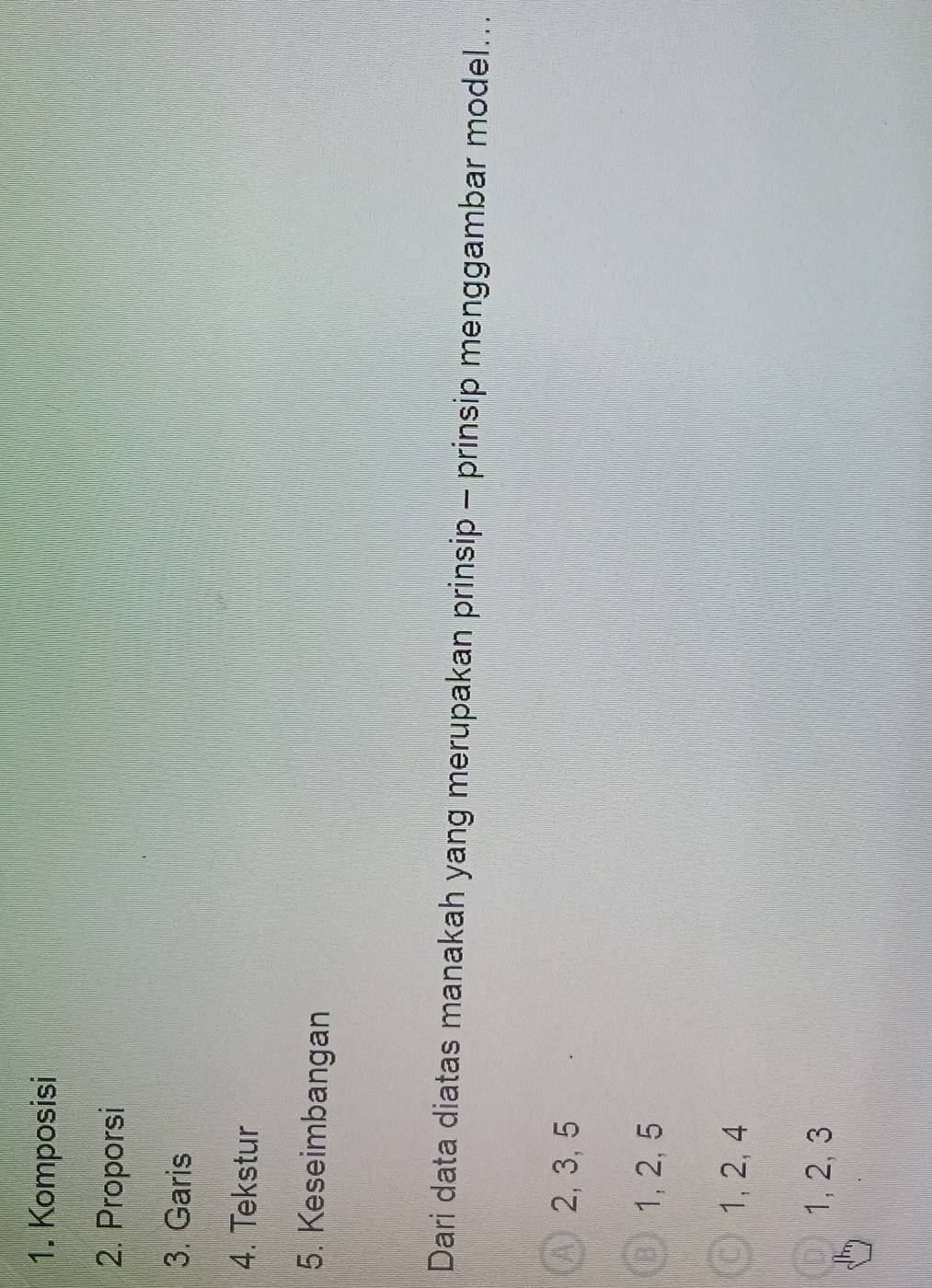 Komposisi
2. Proporsi
3. Garis
4. Tekstur
5. Keseimbangan
Dari data diatas manakah yang merupakan prinsip - prinsip menggambar model...
2, 3, 5
1, 2, 5
1, 2, 4
1, 2, 3