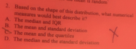 mean is random 
2. Based on the shape of this distribution, what numerical
measures would best describe it?
A. The median and IQR
B. The mean and standard deviation
C. The mean and the quartiles
D. The median and the standard deviation