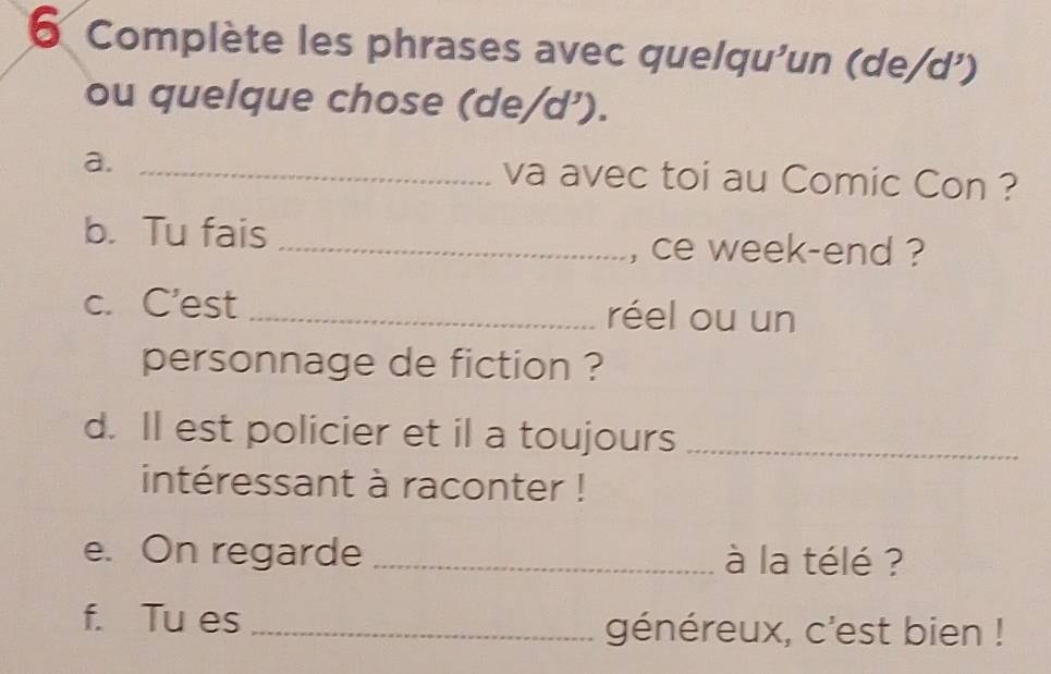 Complète les phrases avec quelqu'un (de/d') 
ou quelque chose (de/d’). 
a. _va avec toi au Comic Con ? 
b. Tu fais 
_, ce week-end ? 
c. C'est _réel ou un 
personnage de fiction ? 
d. Il est policier et il a toujours_ 
intéressant à raconter ! 
e. On regarde _à la télé ? 
f. Tu es _généreux, c'est bien !