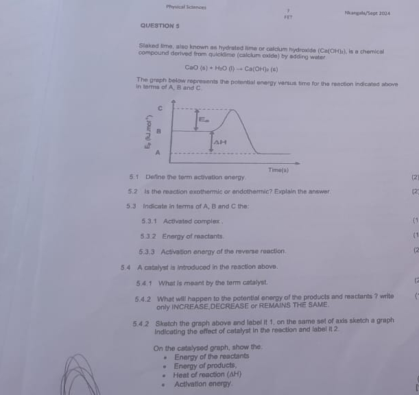 Physical Sciences Nkangale/Sept 2024 
QUESTION 5 
Slaked lime, also known as hydrated lime or calclum hydroxide (Ca(OH)_2)
compound derived from quicklime (calclum oxide) by adding water. , is a chemical
CaO(s)+H_2O(l)to Ca(OH)_2(s)
in terms of A, B and C The graph below represents the potential energy versus time for the reaction indicated above 
5. 1 Define the term activation energy (2) 
5.2 is the reaction exothermic or endothermic? Explain the answer (2 
5.3 Indicate in terms of A, B and C the: 
5.3.1 Activated complex. (1 
5.3.2 Energy of reactants. 
(1 
5.3.3 Activation energy of the reverse reaction. (2 
5.4 A catalyst is introduced in the reaction above. 
5.4.1 What is meant by the term catalyst. 
5.4.2 What will happen to the potential energy of the products and reactants ? write 
only INCREASE,DECREASE or REMAINS THE SAME. 
5.4.2 Sketch the graph above and label it 1, on the same set of axis sketch a graph 
Indicating the effect of catalyst in the reection and label it 2 
On the catalysed graph, show the: 
Energy of the reactants 
Energy of products, 
Heat of reaction (AH) 
Activation energy