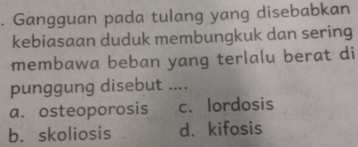 Gangguan pada tulang yang disebabkan
kebiasaan duduk membungkuk dan sering
membawa beban yang terlalu berat di
punggung disebut ....
a. osteoporosis c. lordosis
b. skoliosis d. kifosis