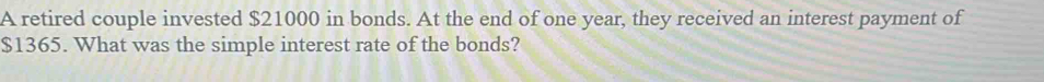 A retired couple invested $21000 in bonds. At the end of one year, they received an interest payment of
$1365. What was the simple interest rate of the bonds?
