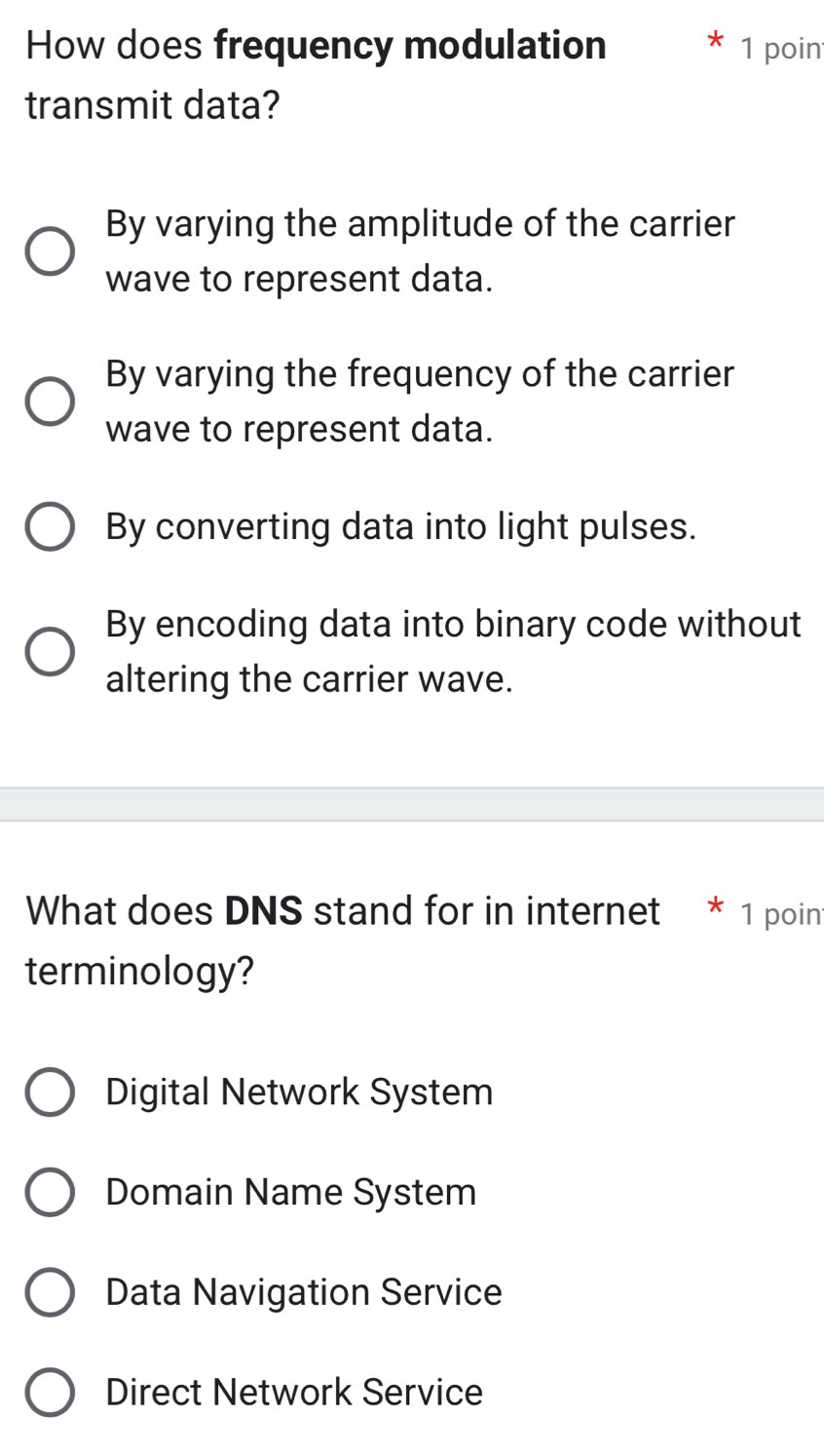 How does frequency modulation 1 poin
transmit data?
By varying the amplitude of the carrier
wave to represent data.
By varying the frequency of the carrier
wave to represent data.
By converting data into light pulses.
By encoding data into binary code without
altering the carrier wave.
What does DNS stand for in internet * 1 poin
terminology?
Digital Network System
Domain Name System
Data Navigation Service
Direct Network Service