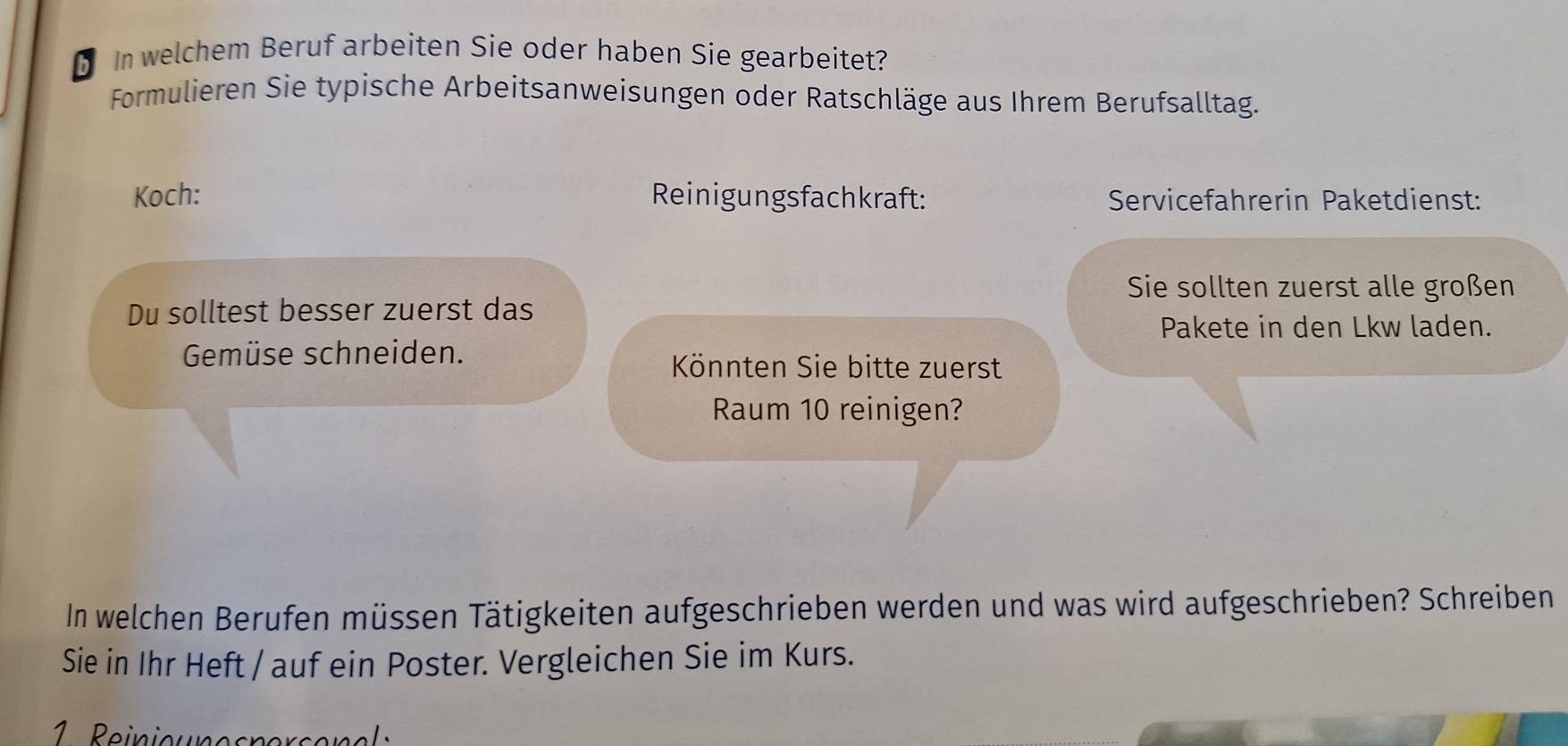 In welchem Beruf arbeiten Sie oder haben Sie gearbeitet? 
Formulieren Sie typische Arbeitsanweisungen oder Ratschläge aus Ihrem Berufsalltag. 
Koch: Reinigungsfachkraft: Servicefahrerin Paketdienst: 
Sie sollten zuerst alle großen 
Du solltest besser zuerst das 
Pakete in den Lkw laden. 
Gemüse schneiden. 
Könnten Sie bitte zuerst 
Raum 10 reinigen? 
In welchen Berufen müssen Tätigkeiten aufgeschrieben werden und was wird aufgeschrieben? Schreiben 
Sie in Ihr Heft / auf ein Poster. Vergleichen Sie im Kurs.