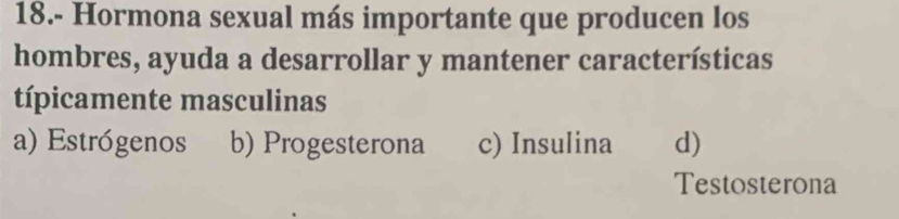 18.- Hormona sexual más importante que producen los
hombres, ayuda a desarrollar y mantener características
típicamente masculinas
a) Estrógenos b) Progesterona c) Insulina d)
Testosterona