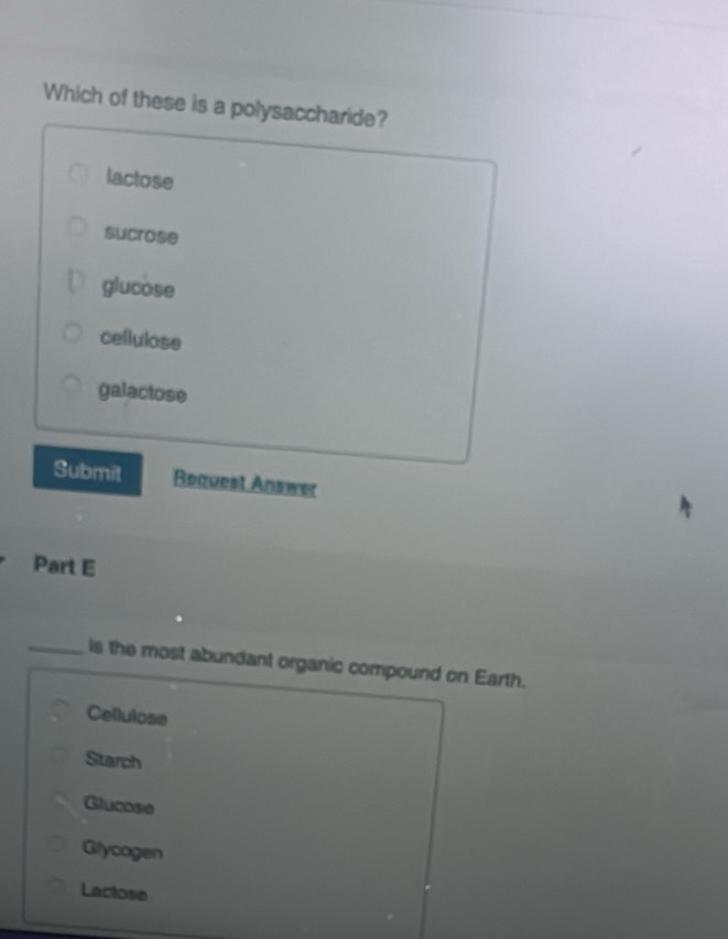 Which of these is a polysaccharide?
lactose
sucrose
glucose
cellulose
galactose
Submit Roquest Answer
Part E
_is the most abundant organic compound on Earth.
Cellulose
Starch
Glucose
Glycogen
Lactose