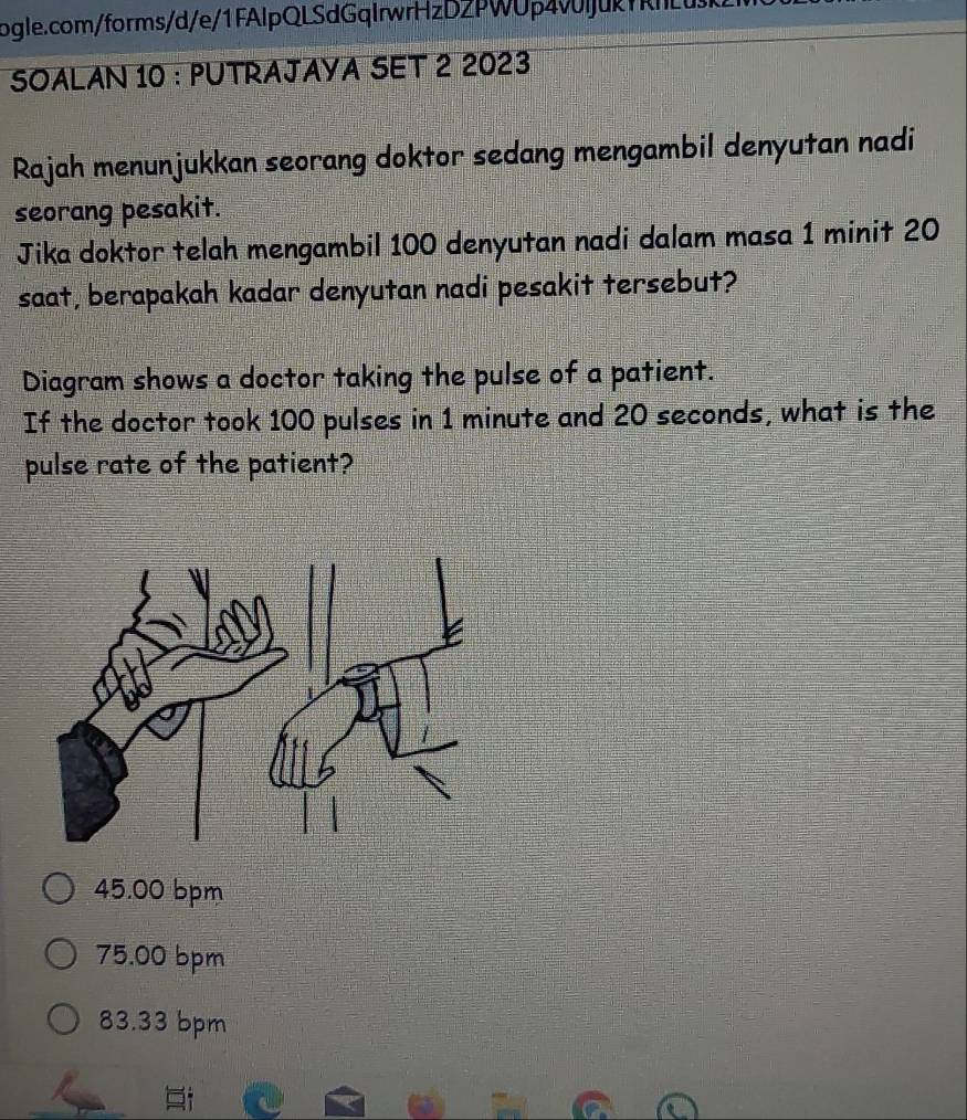 SOALAN 10 : PUTRAJAYA SET 2 2023
Rajah menunjukkan seorang doktor sedang mengambil denyutan nadi
seorang pesakit.
Jika doktor telah mengambil 100 denyutan nadi dalam masa 1 minit 20
saat, berapakah kadar denyutan nadi pesakit tersebut?
Diagram shows a doctor taking the pulse of a patient.
If the doctor took 100 pulses in 1 minute and 20 seconds, what is the
pulse rate of the patient?
45.00 bpm
75.00 bpm
83.33 bpm