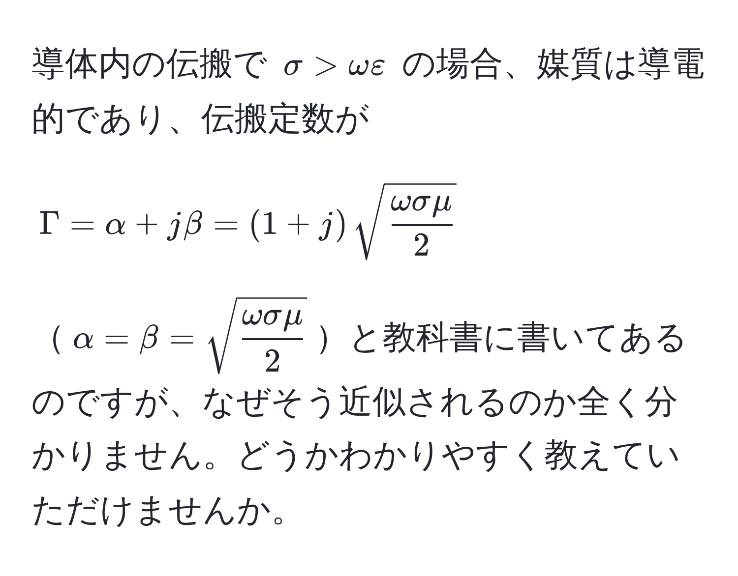 導体内の伝搬で $sigma > omega varepsilon$ の場合、媒質は導電的であり、伝搬定数が  
$$Gamma = alpha + j beta = (1 + j) sqrt(fracomega sigma mu)2$$  
$alpha = beta = sqrt(fracomega sigma mu)2$と教科書に書いてあるのですが、なぜそう近似されるのか全く分かりません。どうかわかりやすく教えていただけませんか。