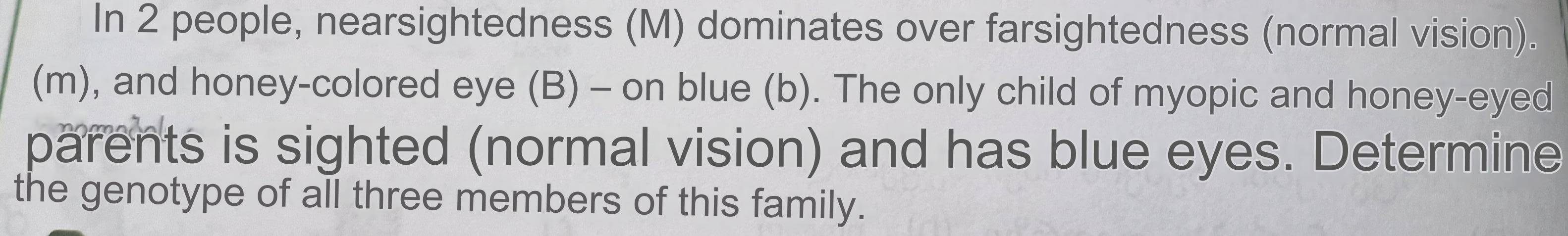 In 2 people, nearsightedness (M) dominates over farsightedness (normal vision). 
(m), and honey-colored eye (B) - on blue (b). The only child of myopic and honey-eyed 
parents is sighted (normal vision) and has blue eyes. Determine 
the genotype of all three members of this family.