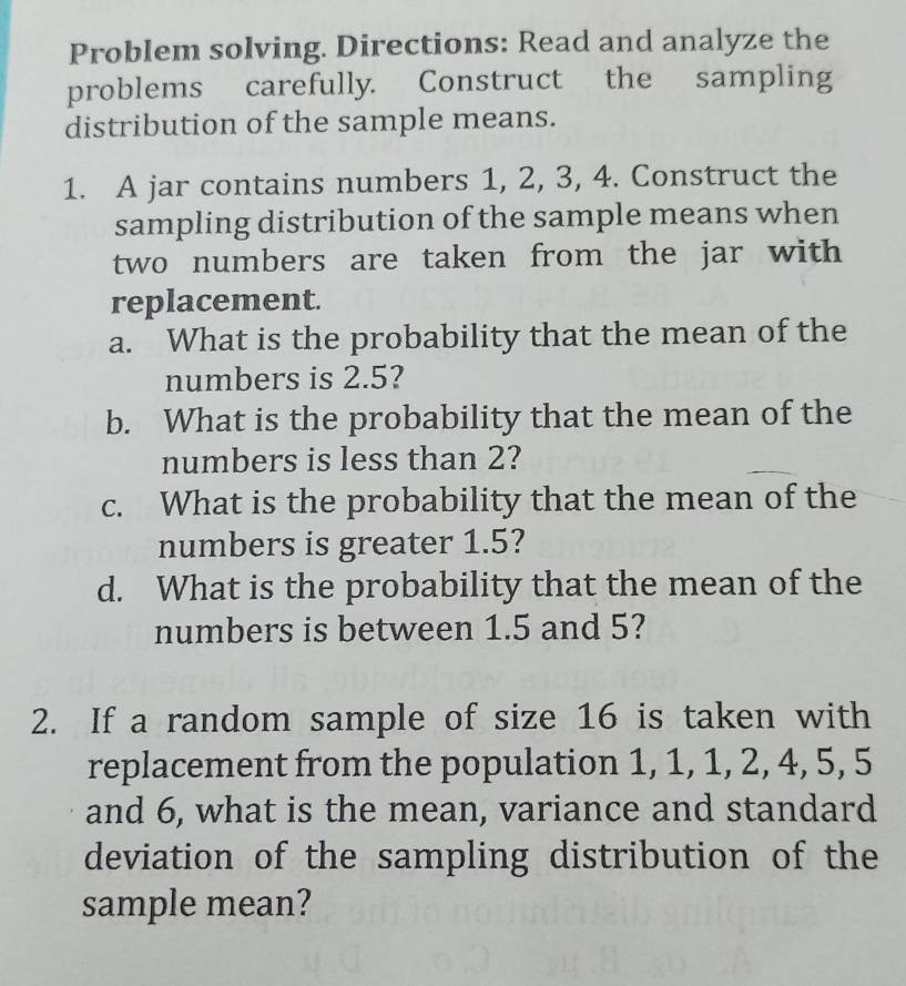 Problem solving. Directions: Read and analyze the 
problems carefully. Construct the sampling 
distribution of the sample means. 
1. A jar contains numbers 1, 2, 3, 4. Construct the 
sampling distribution of the sample means when 
two numbers are taken from the jar with 
replacement. 
a. What is the probability that the mean of the 
numbers is 2.5? 
b. What is the probability that the mean of the 
numbers is less than 2? 
c. What is the probability that the mean of the 
numbers is greater 1.5? 
d. What is the probability that the mean of the 
numbers is between 1.5 and 5? 
2. If a random sample of size 16 is taken with 
replacement from the population 1, 1, 1, 2, 4, 5, 5
and 6, what is the mean, variance and standard 
deviation of the sampling distribution of the 
sample mean?