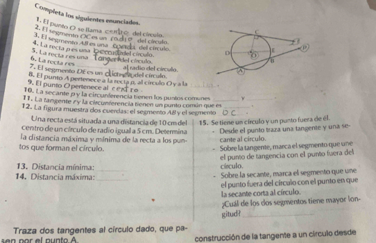 Completa los siguientes enunciados 
del círculo. 
1. El punto O se llama c 
3. El segmento A8 es una del círculo. del círculo. 
2. El segmento OCes un 
4. La recta pes una 
nu del círculo. 
5. La recta res una 
del círculo 
6. La recta res 
7. El segmento DEes un al radio del círculo. 
8. El punto A pertenece a la recta p, al círculo O y a la Podel círculo._ 
9. El punto O pertenece al cen 
. 
10. La secante p y la circunferencia tienen los puntos comunes y
11. La tangente r y la circunferencia tienen un punto común que es _. 
12. La figura muestra dos cuerdas: el segmento AB y el segmento__ 
Una recta está situada a una distancia de 10 cm del 15. Se tiene un círculo y un punto fuera de él. 
centro de un círculo de radio igual a 5 cm. Determina Desde el punto traza una tangente y una se- 
la distancia máxima y mínima de la recta a los pun- cante al círculo. 
tos que forman el círculo. 
Sobre la tangente, marca el segmento que une 
13. Distancia mínima: círculo. el punto de tangencia con el punto fuera del 
14. Distancia máxima: __Sobre la secante, marca el segmento que une 
el punto fuera del círculo con el punto en que 
la secante corta al círculo. 
¿Cuál de los dos segmentos tiene mayor lon- 
gitud?_ 
Traza dos tangentes al círculo dado, que pa- 
n p or el punto A construcción de la tangente a un circulo desde