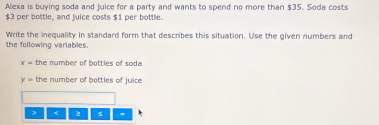 Alexa is buying soda and juice for a party and wants to spend no more than $35, Soda costs
$3 per bottle, and juice costs $1 per bottle. 
Write the inequality in standard form that describes this situation. Use the given numbers and 
the following variables.
x= the number of bottles of soda
y= the number of bottles of juice 
=