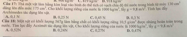 1 kg/m C. 819kg/m^3 D. 918kg/m^3
Câu 17: Thả một vật làm bằng kim loại vào bình đo thể tích có vạch chia độ thì nước trong bình từ mức 130cm^3
dâng lên đến mức 175cm^3. Cho khối lượng riêng của nước là 1000kg/m^3 , lấy g=9,8m/s^2. Tính lực đầy
Archimedes tác dụng lên vật.
A. 0,1 N B. 0,25 N C. 0,45 N D. 0,3 N
Câu 18: Một vật có khối lượng 567g làm bằng chất có khối lượng riêng 10, 5g/cm^3 được nhúng hoàn toàn trong
nước. Tìm lực đầy Acsimét tác dụng lên vật, Cho khối lượng riêng của nước là 1000kg/m^3 *, lấy g=9,8m/s^2
A. 0,52N B. 0,24N C. 0,27N D. 0,47N