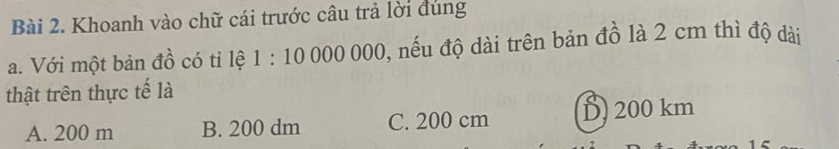 Khoanh vào chữ cái trước câu trả lời đúng
a. Với một bản đồ có tỉ lệ 1:10000000 , nếu độ dài trên bản đồ là 2 cm thì độ dài
thật trên thực tế là
A. 200 m B. 200 dm C. 200 cm D 200 km