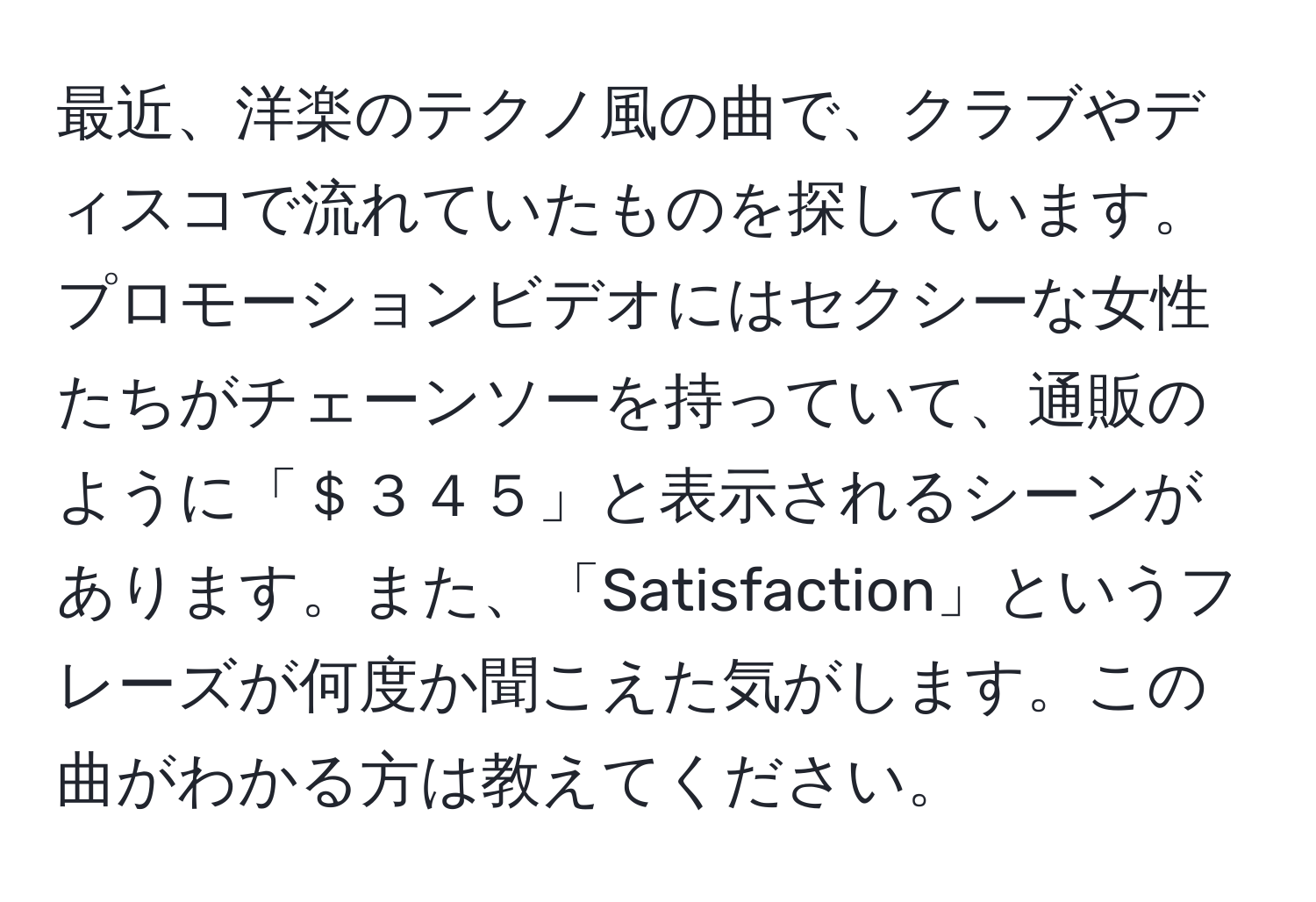 最近、洋楽のテクノ風の曲で、クラブやディスコで流れていたものを探しています。プロモーションビデオにはセクシーな女性たちがチェーンソーを持っていて、通販のように「＄３４５」と表示されるシーンがあります。また、「Satisfaction」というフレーズが何度か聞こえた気がします。この曲がわかる方は教えてください。