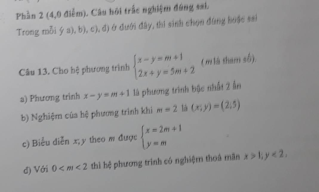 Phần 2 (4,0 điễm). Câu hội trắc nghiệm đúng sai. 
Trong mỗi ya),b),c),d) ở đưới đây, thí sinh chọn đúng hoặc sai 
Câu 13. Cho hệ phương trình beginarrayl x-y=m+1 2x+y=5m+2endarray. ( m là tham số). 
a) Phương trình x-y=m+1 là phương trình bậc nhất 2 ấn 
b) Nghiệm của hệ phương trình khi m=2 14 (x;y)=(2;5)
c) Biểu diễn x; y theo m được beginarrayl x=2m+1 y=mendarray.
đ) Với 0 thì hệ phương trình có nghiệm thoả mãn x>1; y<2</tex>,