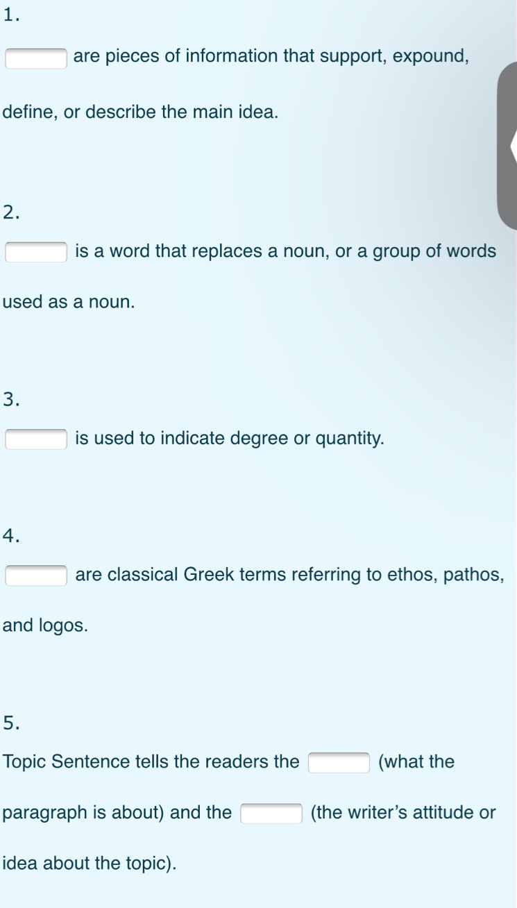 square are pieces of information that support, expound, 
define, or describe the main idea. 
2. 
□ is a word that replaces a noun, or a group of words 
used as a noun. 
3. 
□ is used to indicate degree or quantity. 
4. 
□ are classical Greek terms referring to ethos, pathos, 
and logos. 
5. 
Topic Sentence tells the readers the □ (what the 
paragraph is about) and the □ (the writer’s attitude or 
idea about the topic).