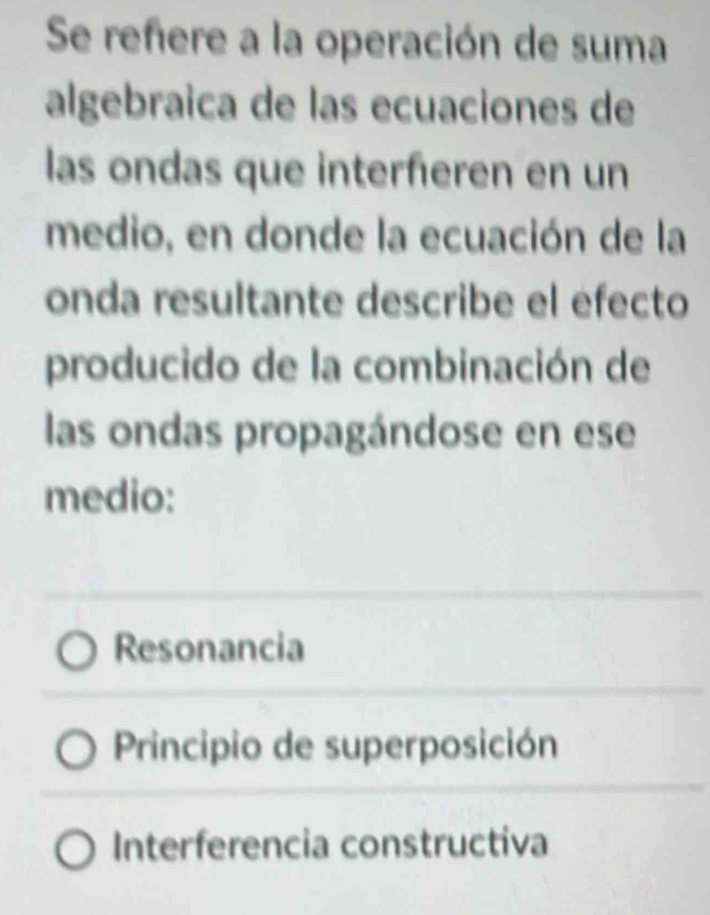 Se refere a la operación de suma
algebraica de las ecuaciones de
las ondas que interferen en un
medio, en donde la ecuación de la
onda resultante describe el efecto
producido de la combinación de
las ondas propagándose en ese
medio:
Resonancia
Principio de superposición
Interferencia constructiva