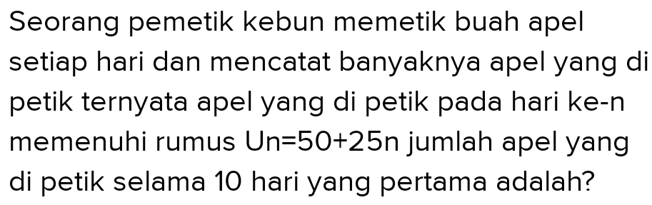 Seorang pemetik kebun memetik buah apel 
setiap hari dan mencatat banyaknya apel yang di 
petik ternyata apel yang di petik pada hari ke-n 
memenuhi rumus Un=50+25n jumlah apel yang 
di petik selama 10 hari yang pertama adalah?