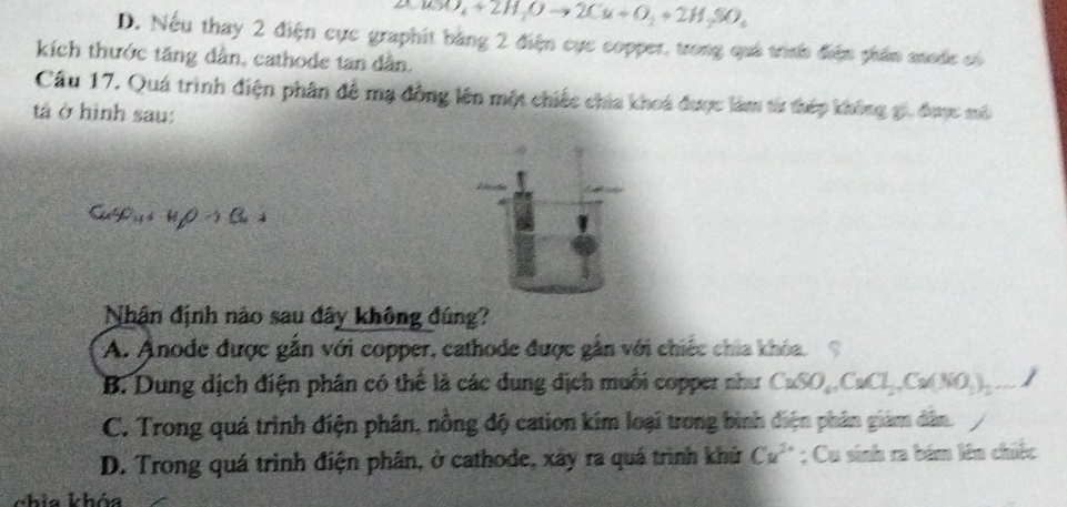 O_4+2H_2Oto 2Cu+O_2+2H_2SO_4
D. Nếu thay 2 điện cực graphit bằng 2 điện cực copper, trong quá trình điện phần anode có
kích thước tăng dân, cathode tan dân.
Cầu 17. Quá trình điện phân để mạ đông lên một chiếc chia khoá được làm từ thép không gi, được mô
tả ở hình sau:
CuSO_4+H_2Oto Cu
Nhận định nảo sau đây không đúng?
A. Anode được gắn với copper, cathode được gần với chiếc chia khóa.
B. Dung dịch điện phân có thể là các dung dịch muối copper như CuSO_4, CuCl_2, Cu(NO_3)_2...
C. Trong quá trình điện phân, nông độ cation kim loại trong bình điện phân giám dân.
D. Trong quá trình điện phân, ở cathode, xây ra quá trình khử Cu^(2+); Cu sinh ra bám lên chiếc
chia khóa