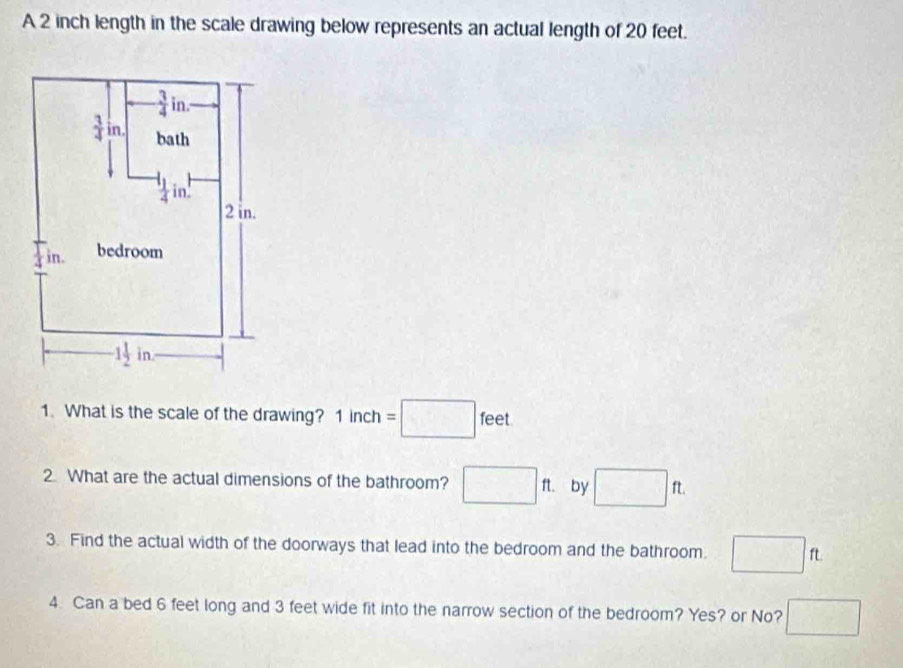 A 2 inch length in the scale drawing below represents an actual length of 20 feet.
1. What is the scale of the drawing? 1inch=□ feet
2 What are the actual dimensions of the bathroom? □ ft. by □ ft.
3. Find the actual width of the doorways that lead into the bedroom and the bathroom. □ ft
4. Can a bed 6 feet long and 3 feet wide fit into the narrow section of the bedroom? Yes? or No? □