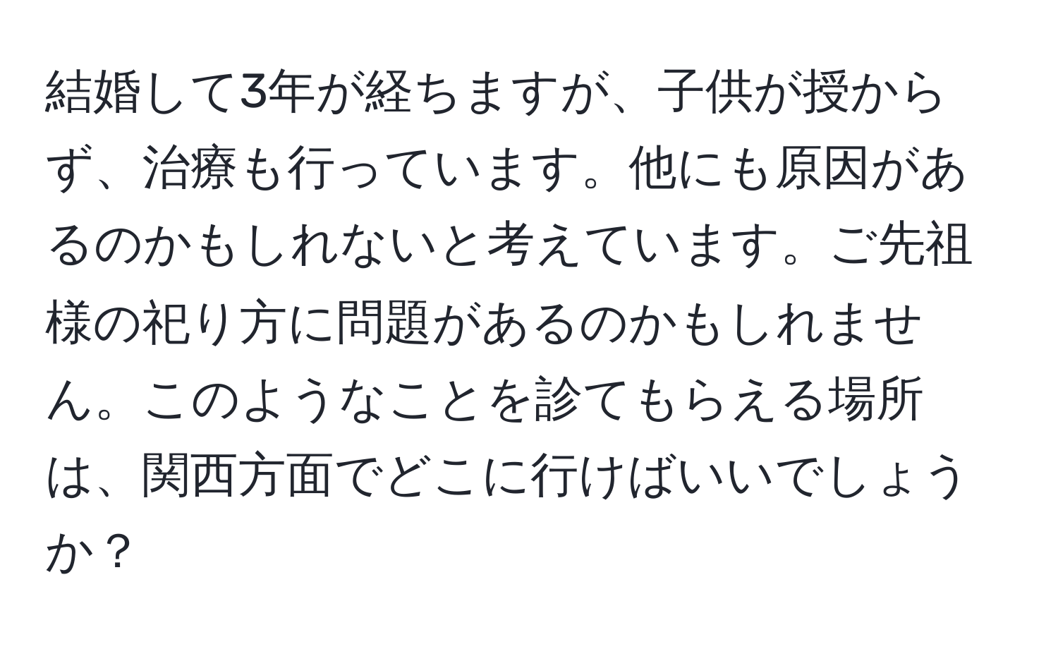 結婚して3年が経ちますが、子供が授からず、治療も行っています。他にも原因があるのかもしれないと考えています。ご先祖様の祀り方に問題があるのかもしれません。このようなことを診てもらえる場所は、関西方面でどこに行けばいいでしょうか？