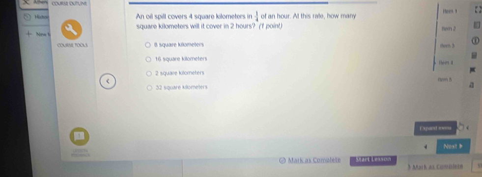 Histoe An oil spill covers 4 square kilometers in  1/4  of an hour. At this rate, how many Hem 1
square kilometers will it cover in 2 hours? (f point)
New ti ttem 2
COURSE TOOLS 8 square kilometers tem 3
16 square kilometers Hem a
2 square kilometers
< Hem B
 32 square kilometers
Expand menu
1
Nest b
Mark as Complete Start Lesson
) Mark as Combleze