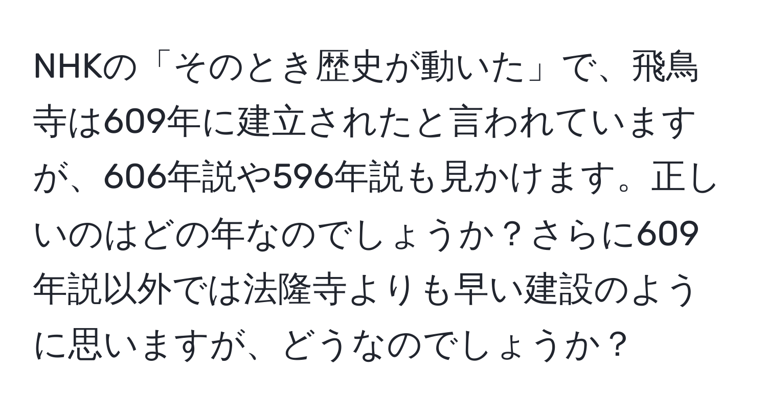 NHKの「そのとき歴史が動いた」で、飛鳥寺は609年に建立されたと言われていますが、606年説や596年説も見かけます。正しいのはどの年なのでしょうか？さらに609年説以外では法隆寺よりも早い建設のように思いますが、どうなのでしょうか？