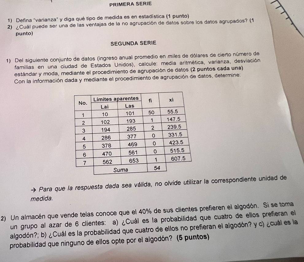 PRIMERA SERIE 
1) Defina "varianza" y diga qué tipo de medida es en estadística (1 punto) 
2) ¿Cuál puede ser una de las ventajas de la no agrupación de datos sobre los datos agrupados? (1 
punto) 
SEGUNDA SERIE 
1) Del siguiente conjunto de datos (ingreso anual promedio en miles de dólares de cierto número de 
familias en una ciudad de Estados Unidos), calcule: media aritmética, varianza, desviación 
estándar y moda, mediante el procedimiento de agrupación de datos (2 puntos cada una) 
Con la información dada y mediante el procedimiento de agrupación de datos, determine: 
Para que la respuesta dada sea válida, no olvide utilizar la correspondiente unidad de 
medida. 
2) Un almacén que vende telas conoce que el 40% de sus clientes prefieren el algodón. Si se toma 
un grupo al azar de 6 clientes: a) ¿Cuál es la probabilidad que cuatro de ellos prefieran el 
algodón?; b) ¿Cuál es la probabilidad que cuatro de ellos no prefieran el algodón? y c) ¿cuál es la 
probabilidad que ninguno de ellos opte por el algodón? (5 puntos)