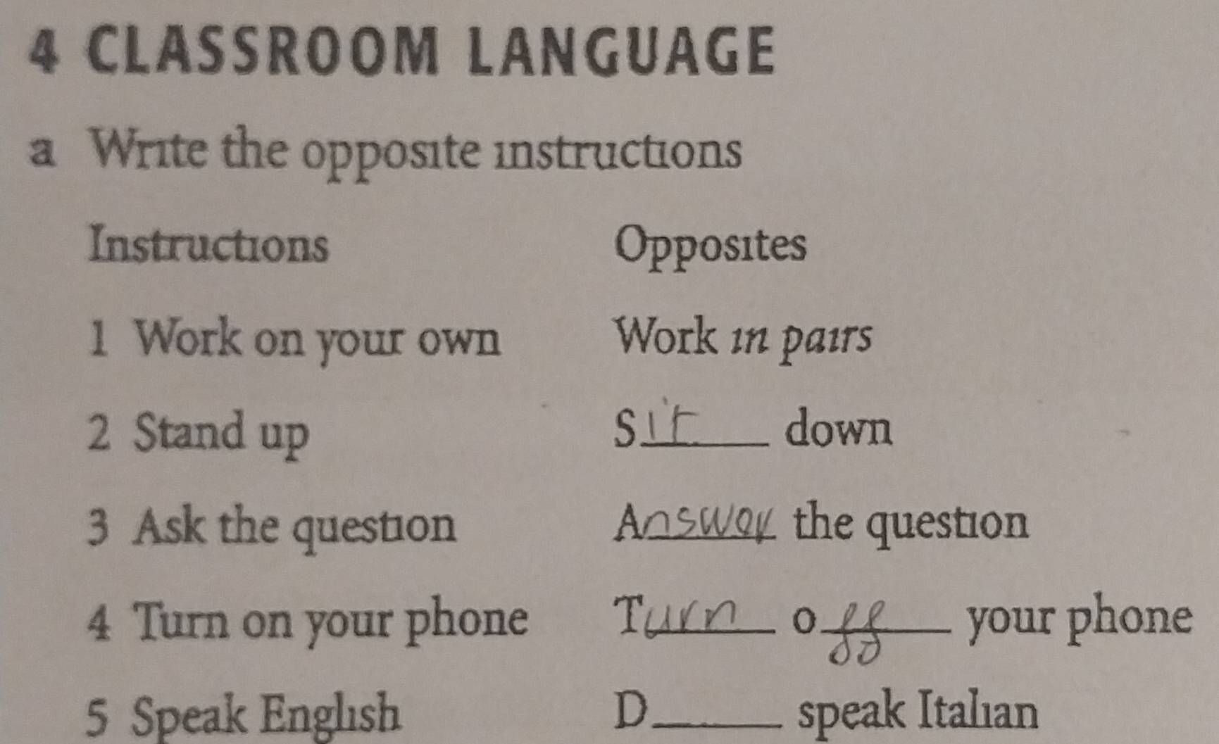 CLASSROOM LANGUAGE 
a Write the opposite instructions 
Instructions Opposites 
1 Work on your own Work in pairs 
S 
2 Stand up _down 
3 Ask the question _the question 
A 
T 
4 Turn on your phone __your phone 
5 Speak Englısh D_ speak Italıan