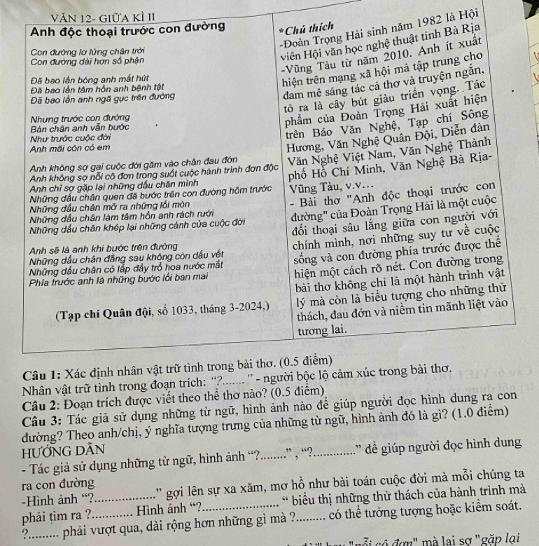 Văn 12- Giữa kÌ II 
82 là Hội 
Nhân vật tr 
Câu 2: Đoạn trích được viết theo thể thơ nào? (0.5 điểm) 
Câu 3: Tác giả sử dụng những từ ngữ, hình ảnh nào để giúp người đọc hình dung ra con 
đường? Theo anh/chị, ý nghĩa tượng trưng của những từ ngữ, hình ảnh đó là gì? (1.0 điểm) 
HƯỚNG DĂN 
- Tác giả sử dụng những từ ngữ, hình ảnh “?.........” , “?._ ' để giúp người đọc hình dung 
ra con đường 
-Hình ảnh “? '' gợi lên sự xa xăm, mơ hồ như bài toán cuộc đời mà mỗi chúng ta 
phải tìm ra ? _Hình ảnh “? * biểu thị những thử thách của hành trình mà 
?........ phải vượt qua, dài rộng hơn những gì mà ?. ......... có thể tưởng tượng hoặc kiểm soát. 
"nỗi có đơn" mà lai sơ "gặp lại