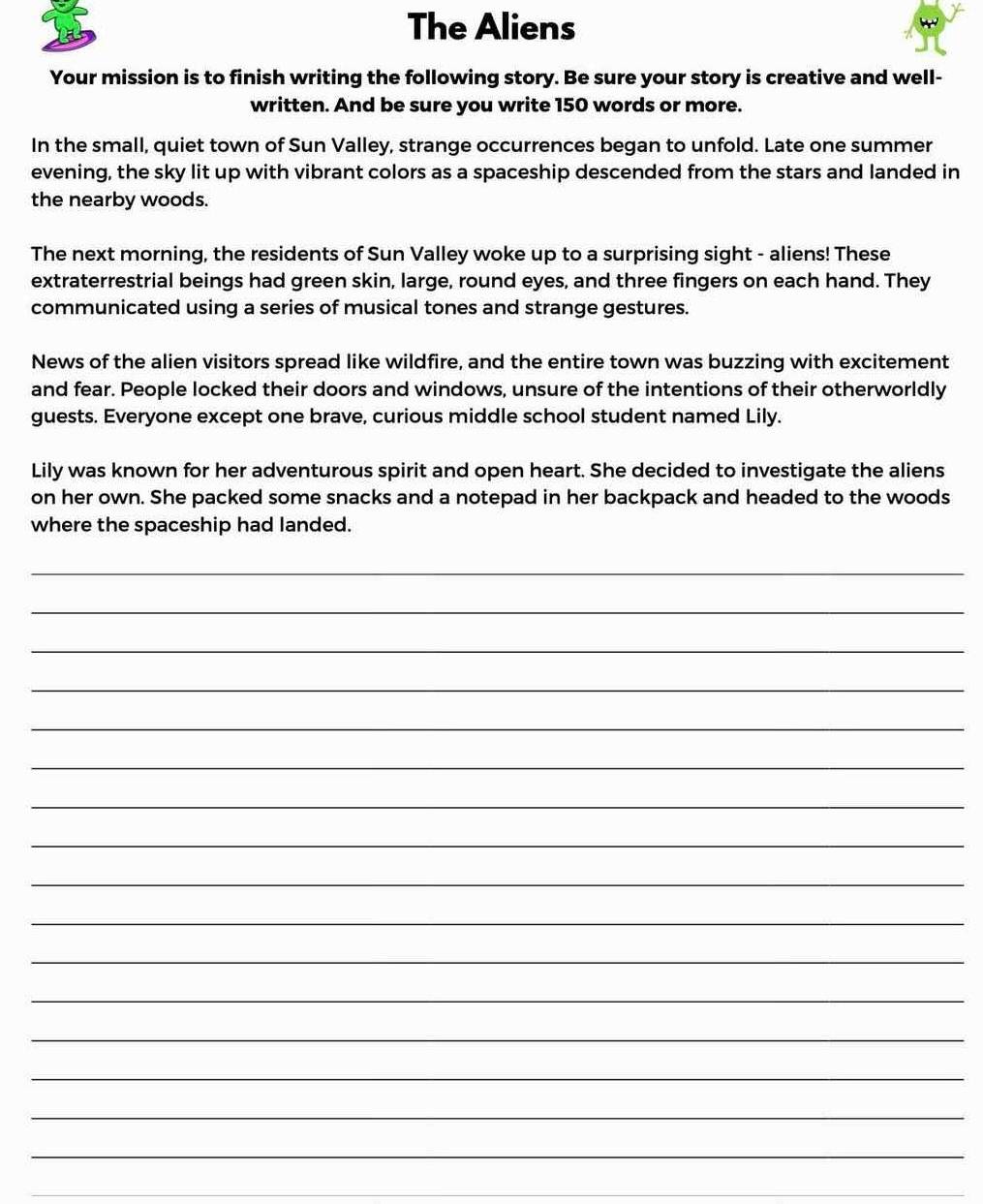 The Aliens 
Your mission is to finish writing the following story. Be sure your story is creative and well- 
written. And be sure you write 150 words or more. 
In the small, quiet town of Sun Valley, strange occurrences began to unfold. Late one summer 
evening, the sky lit up with vibrant colors as a spaceship descended from the stars and landed in 
the nearby woods. 
The next morning, the residents of Sun Valley woke up to a surprising sight - aliens! These 
extraterrestrial beings had green skin, large, round eyes, and three fingers on each hand. They 
communicated using a series of musical tones and strange gestures. 
News of the alien visitors spread like wildfire, and the entire town was buzzing with excitement 
and fear. People locked their doors and windows, unsure of the intentions of their otherworldly 
guests. Everyone except one brave, curious middle school student named Lily. 
Lily was known for her adventurous spirit and open heart. She decided to investigate the aliens 
on her own. She packed some snacks and a notepad in her backpack and headed to the woods 
where the spaceship had landed. 
_ 
_ 
_ 
_ 
_ 
_ 
_ 
_ 
_ 
_ 
_ 
_ 
_ 
_ 
_ 
_ 
_