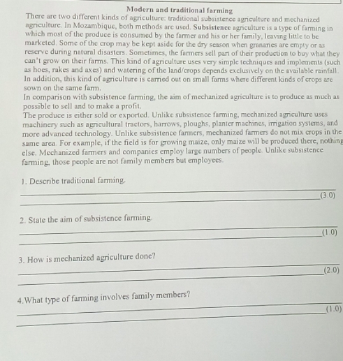 Modern and traditional farming 
There are two different kinds of agriculture: traditional subsistence agriculture and mechanized 
agriculture. In Mozambique, both methods are used. Subsistence agriculture is a type of farming in 
which most of the produce is consumed by the farmer and his or her family, leaving little to be 
marketed. Some of the crop may be kept aside for the dry season when granaries are empty or as 
reserve during natural disasters. Sometimes, the farmers sell part of their production to buy what they 
can’t grow on their farms. This kind of agriculture uses very simple techniques and implements (such 
as hoes, rakes and axes) and watering of the land/crops depends exclusively on the available rainfall. 
In addition, this kind of agriculture is carried out on small farms where different kinds of crops are 
sown on the same farm. 
In comparison with subsistence farming, the aim of mechanized agriculture is to produce as much as 
possible to sell and to make a profit. 
The produce is either sold or exported. Unlike subsistence farming, mechanized agriculture uses 
machinery such as agricultural tractors, harrows, ploughs, planter machines, irrigation systems, and 
more advanced technology. Unlike subsistence farmers, mechanized farmers do not mix crops in the 
same area. For example, if the field is for growing maize, only maize will be produced there, nothing 
else. Mechanized farmers and companies employ large numbers of people. Unlike subsistence 
farming, those people are not family members but employees. 
_ 
1. Describe traditional farming. 
_
(3,0)
_ 
2. State the aim of subsistence farming 
_
(1,0)
_ 
3. How is mechanized agriculture done? 
_
(2.0)
_ 
4.What type of farming involves family members? 
_
(1.0)