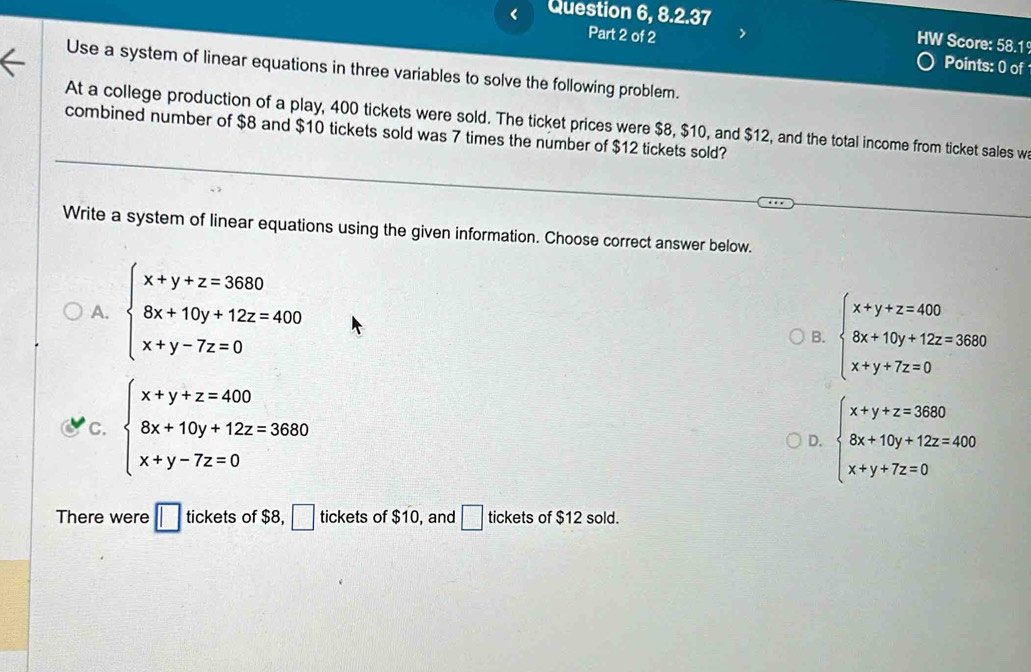 < Question 6, 8.2.37
HW Score: 58.1
Part 2 of 2 Points: 0 of
Use a system of linear equations in three variables to solve the following problem.
At a college production of a play,  400 tickets were sold. The ticket prices were $8, $10, and $12, and the total income from ticket sales w
combined number of $8 and $10 tickets sold was 7 times the number of $12 tickets sold?
Write a system of linear equations using the given information. Choose correct answer below.
A. beginarrayl x+y+z=3680 8x+10y+12z=400 x+y-7z=0endarray.
B. beginarrayl x+y+z=400 8x+10y+12z=3680 x+y+7z=0endarray.
C. beginarrayl x+y+z=400 8x+10y+12z=3680 x+y-7z=0endarray.
D. beginarrayl x+y+z=3680 8x+10y+12z=400 x+y+7z=0endarray.
There were □ tickef ts of $8, □ ticke tso $10 , and □ tickets of $12 sold.