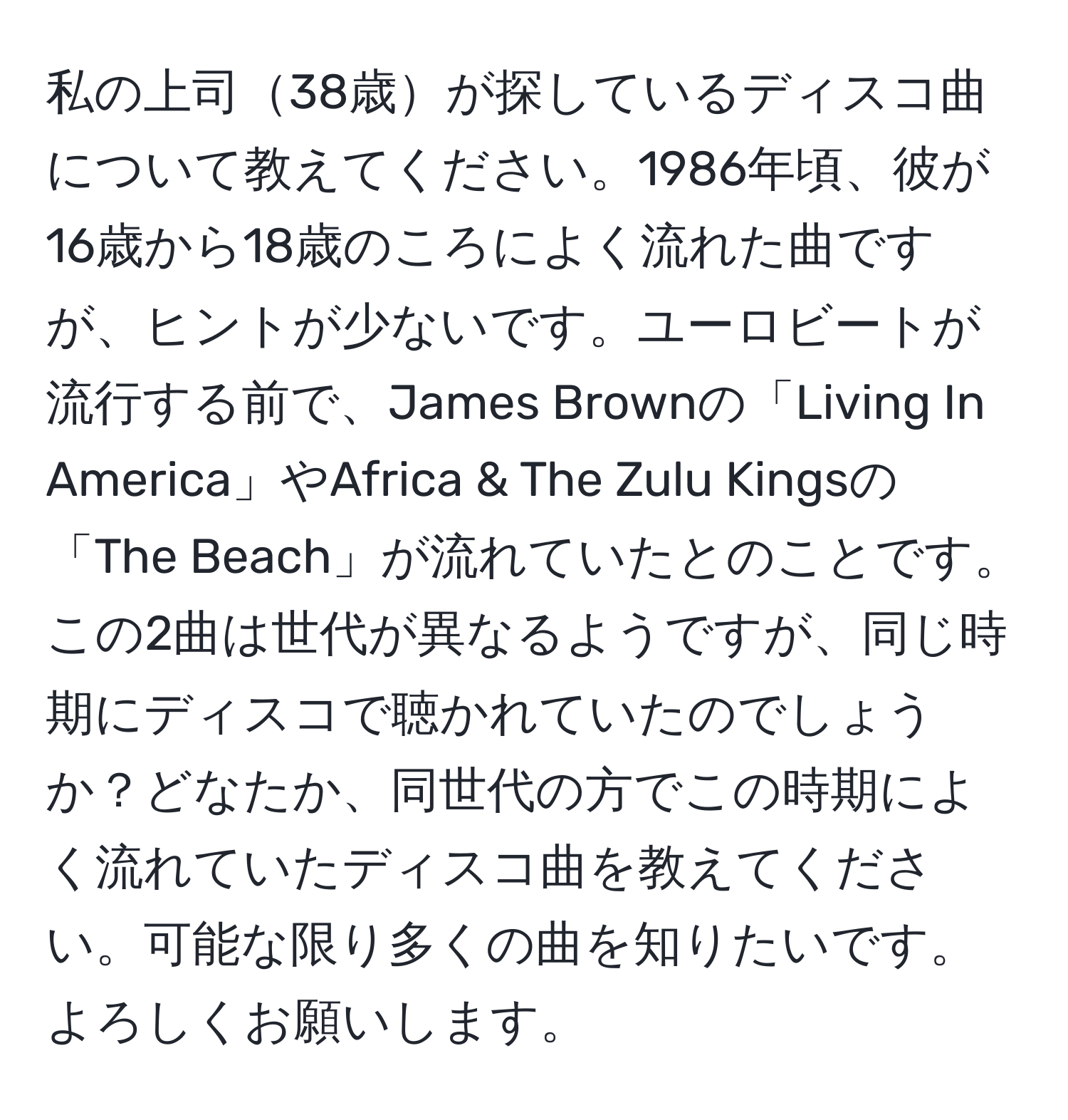 私の上司38歳が探しているディスコ曲について教えてください。1986年頃、彼が16歳から18歳のころによく流れた曲ですが、ヒントが少ないです。ユーロビートが流行する前で、James Brownの「Living In America」やAfrica & The Zulu Kingsの「The Beach」が流れていたとのことです。この2曲は世代が異なるようですが、同じ時期にディスコで聴かれていたのでしょうか？どなたか、同世代の方でこの時期によく流れていたディスコ曲を教えてください。可能な限り多くの曲を知りたいです。よろしくお願いします。