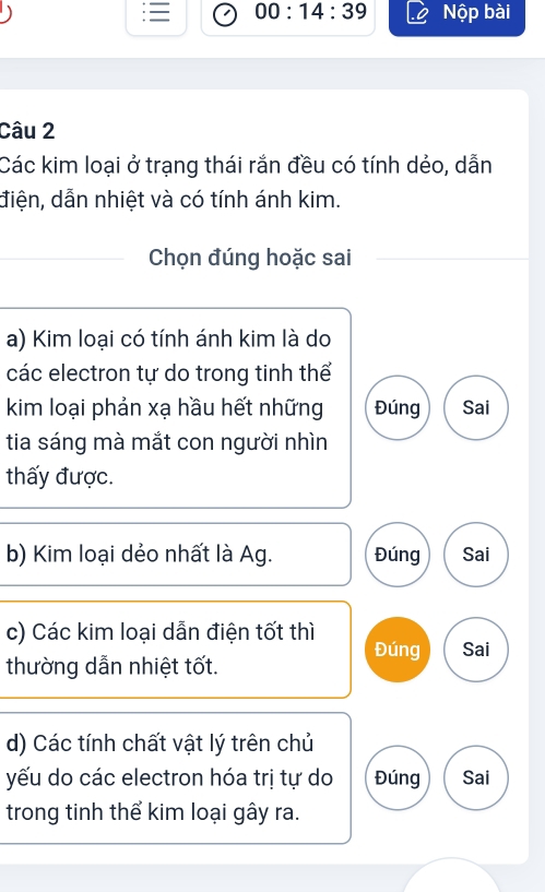 = 00:14:39 Nộp bài
Câu 2
Các kim loại ở trạng thái rắn đều có tính dẻo, dẫn
điện, dẫn nhiệt và có tính ánh kim.
Chọn đúng hoặc sai
a) Kim loại có tính ánh kim là do
các electron tự do trong tinh thể
kim loại phản xạ hầu hết những Đúng Sai
tia sáng mà mắt con người nhìn
thấy được.
b) Kim loại dẻo nhất là Ag. Đúng Sai
c) Các kim loại dẫn điện tốt thì
Đúng Sai
thường dẫn nhiệt tốt.
d) Các tính chất vật lý trên chủ
yếu do các electron hóa trị tự do Đúng Sai
trong tinh thể kim loại gây ra.