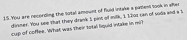 You are recording the total amount of fluid intake a patient took in after 
dinner. You see that they drank 1 pint of milk, 1 12oz can of soda and a 1
cup of coffee. What was their total liquid intake in ml?