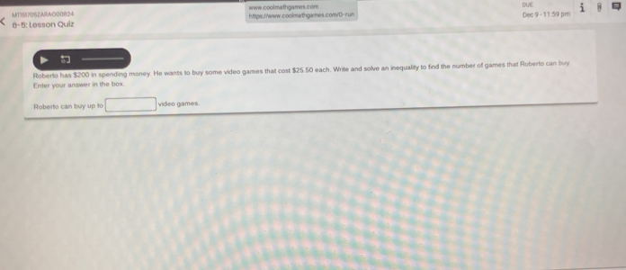 MT15705ZARAG00824 www.coolmathgames.com DUE 8 
6-5: Lesson Quiz https://www.coolmathgames.convD-run Dec 9 - 11:59 pm 
Roberto has $200 in spending money. He wants to buy some video games that cost $25.50 each. Write and solve an inequality to find the number of games that Roberto can buy 
Enter your answer in the box. 
Roberto can buy up to video games.
