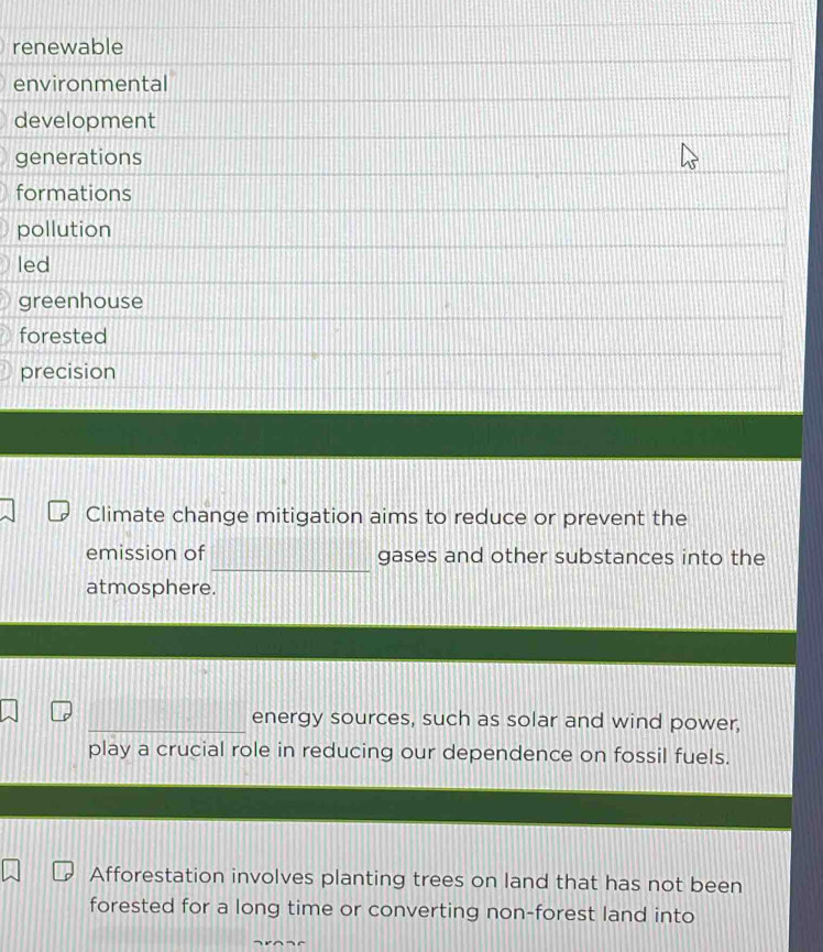 renewable
environmental
development
generations
formations
pollution
led
greenhouse
forested
precision
Climate change mitigation aims to reduce or prevent the
_
emission of gases and other substances into the
atmosphere.
_energy sources, such as solar and wind power,
play a crucial role in reducing our dependence on fossil fuels.
Afforestation involves planting trees on land that has not been
forested for a long time or converting non-forest land into