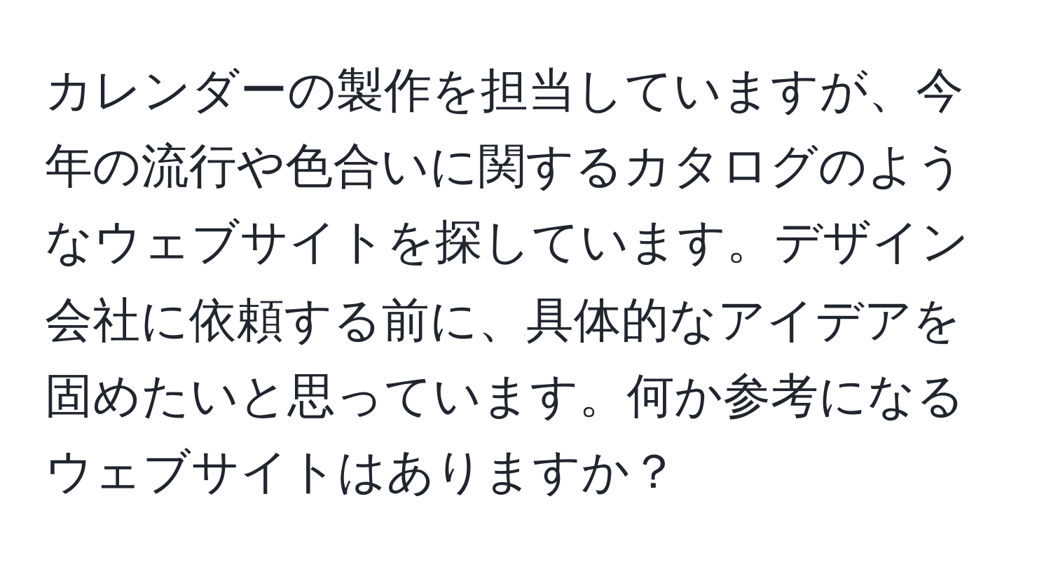 カレンダーの製作を担当していますが、今年の流行や色合いに関するカタログのようなウェブサイトを探しています。デザイン会社に依頼する前に、具体的なアイデアを固めたいと思っています。何か参考になるウェブサイトはありますか？