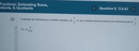 Fractions: Estimating Sums, 
oducts, & Quotients Question 6, *2.6.43 
Estimate the following as a whole number, as  1/2  , or as a mixed numeral where the fractional part is  1/2 
18/ 9 9/113 