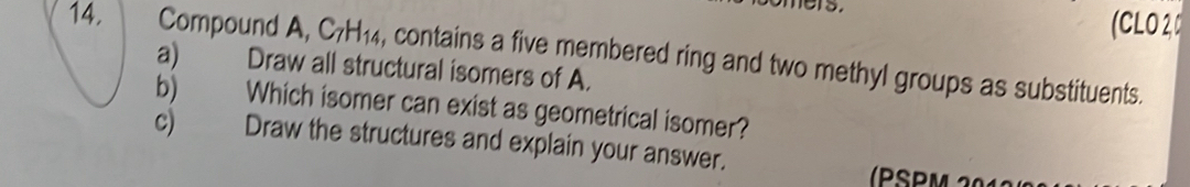 mers. (CLO 20 
14. Compound A, C_7H_14 , contains a five membered ring and two methyl groups as substituents. 
a) Draw all structural isomers of A. 
b) Which isomer can exist as geometrical isomer? 
c) Draw the structures and explain your answer. 
(PSPM 20