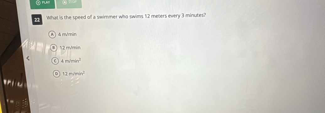 PLAY 0
22 What is the speed of a swimmer who swims 12 meters every 3 minutes?
A 4 m/min
B) 12 m/min
C 4m/min^2
D 12m/min^2