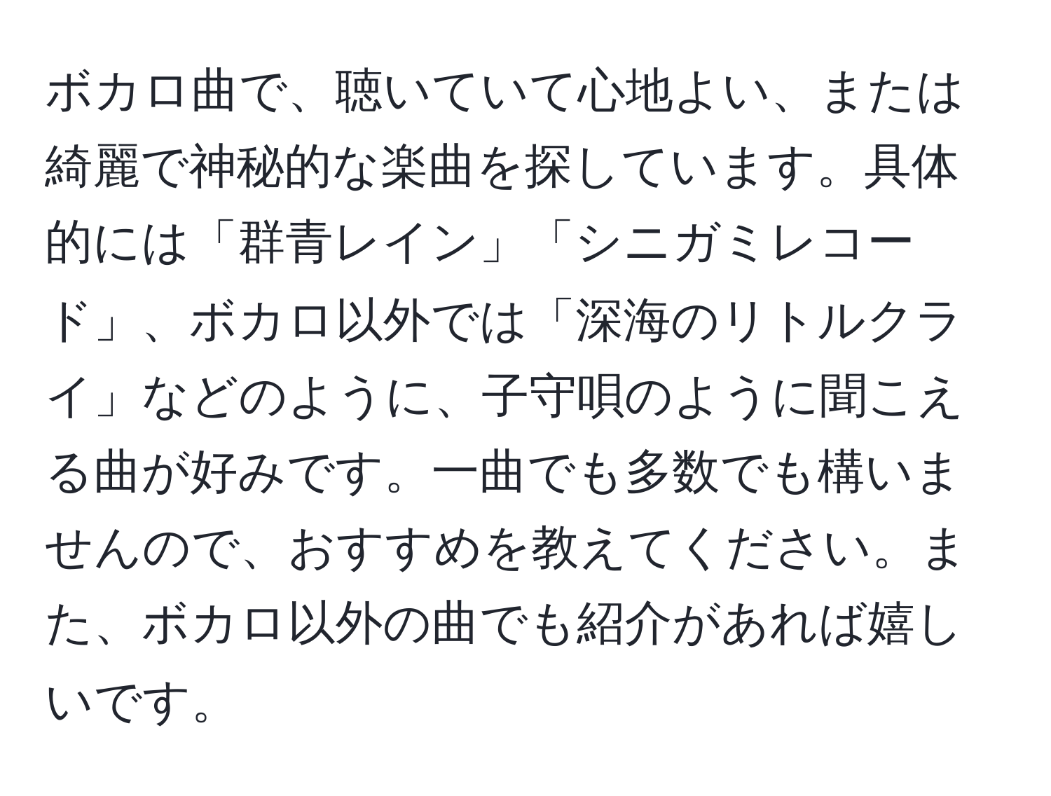 ボカロ曲で、聴いていて心地よい、または綺麗で神秘的な楽曲を探しています。具体的には「群青レイン」「シニガミレコード」、ボカロ以外では「深海のリトルクライ」などのように、子守唄のように聞こえる曲が好みです。一曲でも多数でも構いませんので、おすすめを教えてください。また、ボカロ以外の曲でも紹介があれば嬉しいです。