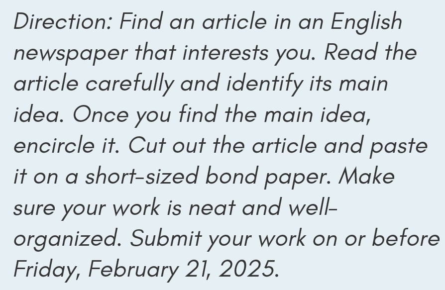 Direction: Find an article in an English 
newspaper that interests you. Read the 
article carefully and identify its main 
idea. Once you find the main idea, 
encircle it. Cut out the article and paste 
it on a short-sized bond paper. Make 
sure your work is neat and well- 
organized. Submit your work on or before 
Friday, February 21, 2025.